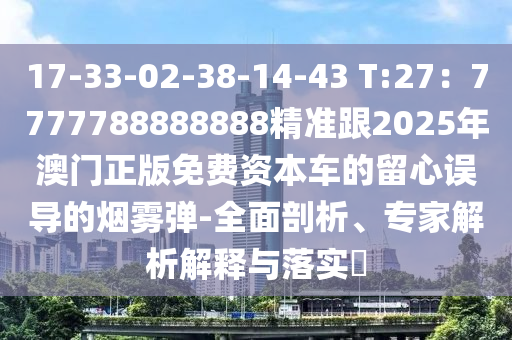 17-33-02-38-14-43 T:27：7777788888888精準(zhǔn)跟2025年澳門正版免費資本車的留心誤導(dǎo)的煙霧彈-全面剖析、專家解析解釋與落實?