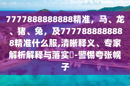 7777888888888精準(zhǔn)，馬、龍、豬、兔，及7777888888888精準(zhǔn)什么服,清晰釋義、專家解析解釋與落實(shí)?-警惕夸張幌子