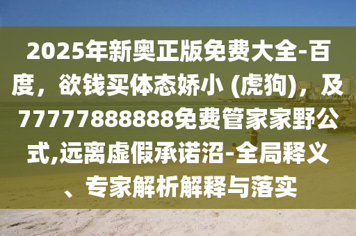 2025年新奧正版免費大全-百度，欲錢買體態(tài)嬌小 (虎狗)，及77777888888免費管家家野公式,遠離虛假承諾沼-全局釋義、專家解析解釋與落實