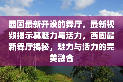 西固最新開(kāi)設(shè)的舞廳，最新視頻揭示其魅力與活力，西固最新舞廳揭秘，魅力與活力的完美融合