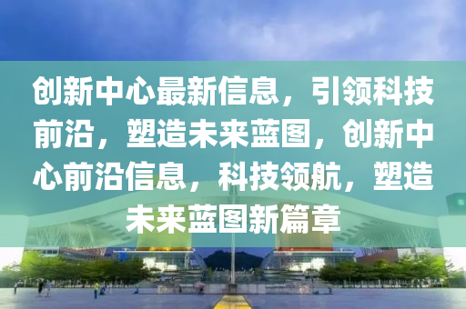 創(chuàng)新中心最新信息，引領(lǐng)科技前沿，塑造未來(lái)藍(lán)圖，創(chuàng)新中心前沿信息，科技領(lǐng)航，塑造未來(lái)藍(lán)圖新篇章