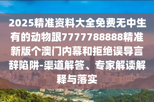 2025精準(zhǔn)資料大全免費(fèi)無(wú)中生有的動(dòng)物跟7777788888精準(zhǔn)新版?zhèn)€澳門(mén)內(nèi)幕和拒絕誤導(dǎo)言辭陷阱-渠道解答、專(zhuān)家解讀解釋與落實(shí)